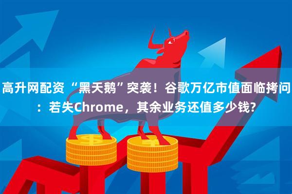 高升网配资 “黑天鹅”突袭！谷歌万亿市值面临拷问：若失Chrome，其余业务还值多少钱?