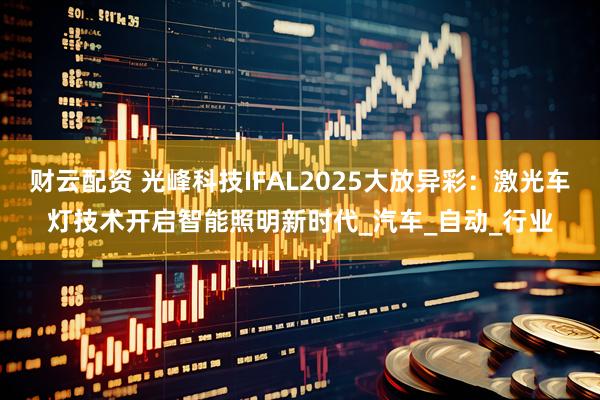 财云配资 光峰科技IFAL2025大放异彩：激光车灯技术开启智能照明新时代_汽车_自动_行业