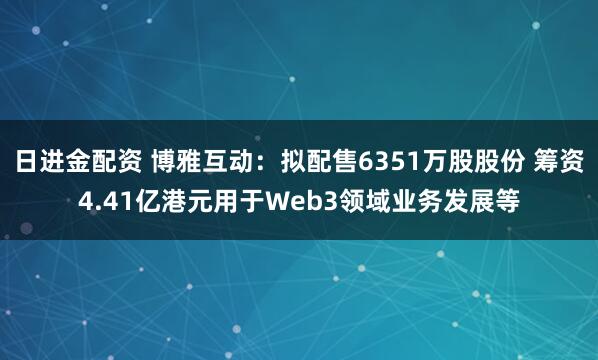 日进金配资 博雅互动：拟配售6351万股股份 筹资4.41亿港元用于Web3领域业务发展等