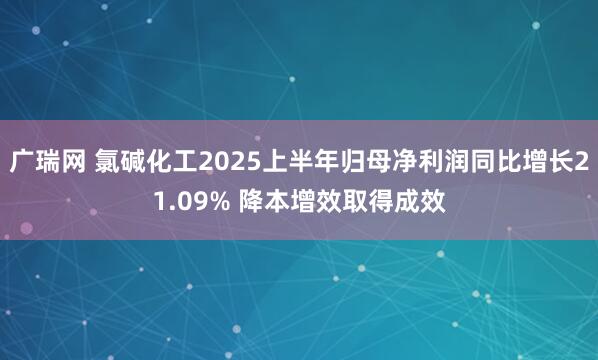 广瑞网 氯碱化工2025上半年归母净利润同比增长21.09% 降本增效取得成效