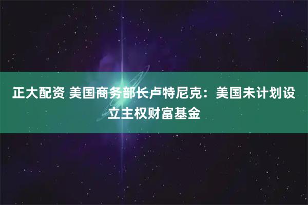 正大配资 美国商务部长卢特尼克：美国未计划设立主权财富基金