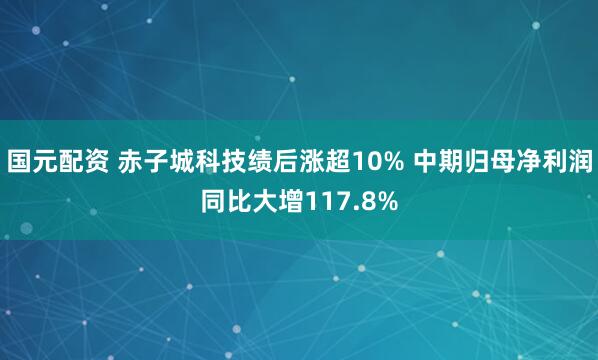 国元配资 赤子城科技绩后涨超10% 中期归母净利润同比大增117.8%