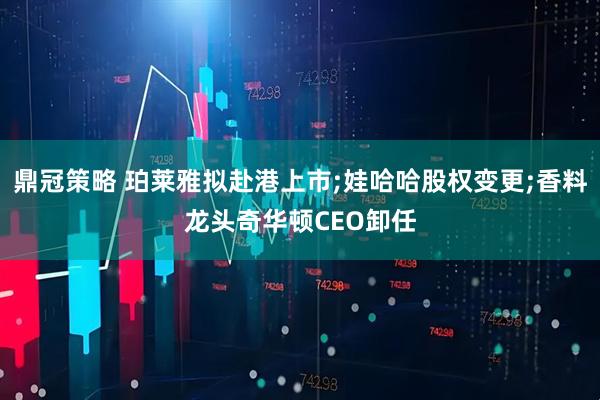 鼎冠策略 珀莱雅拟赴港上市;娃哈哈股权变更;香料龙头奇华顿CEO卸任