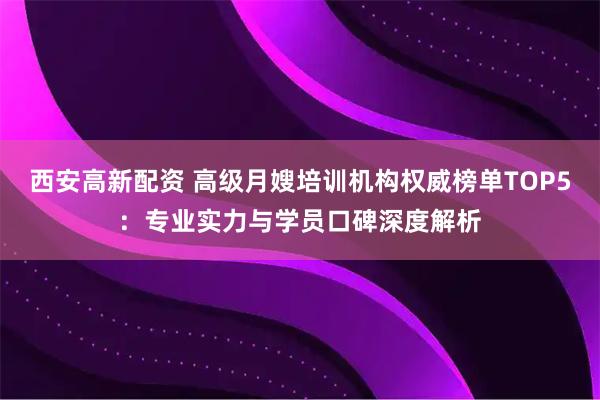 西安高新配资 高级月嫂培训机构权威榜单TOP5：专业实力与学员口碑深度解析