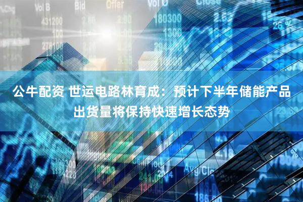 公牛配资 世运电路林育成：预计下半年储能产品出货量将保持快速增长态势