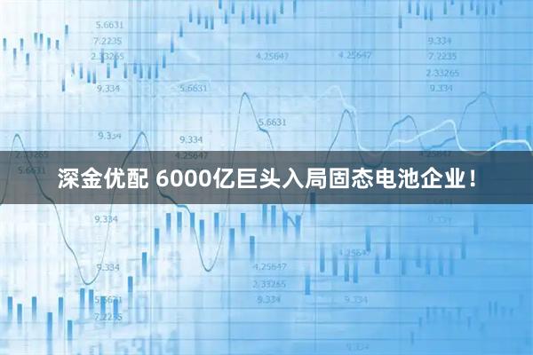 深金优配 6000亿巨头入局固态电池企业！