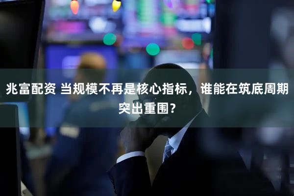 兆富配资 当规模不再是核心指标，谁能在筑底周期突出重围？