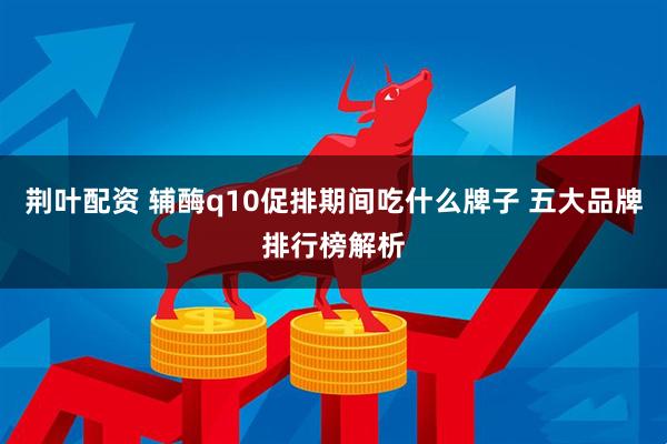 荆叶配资 辅酶q10促排期间吃什么牌子 五大品牌排行榜解析