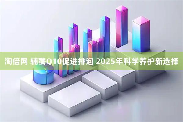 淘倍网 辅酶Q10促进排泡 2025年科学养护新选择