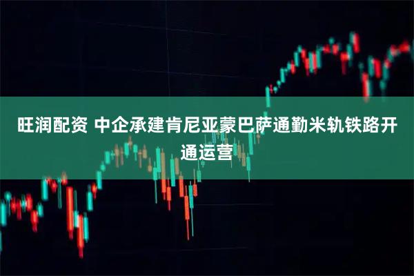 旺润配资 中企承建肯尼亚蒙巴萨通勤米轨铁路开通运营