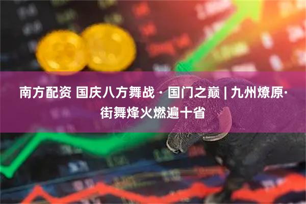 南方配资 国庆八方舞战 · 国门之巅 | 九州燎原·街舞烽火燃遍十省