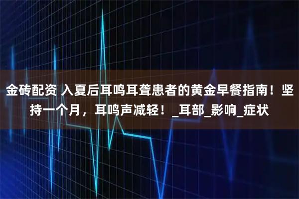 金砖配资 入夏后耳鸣耳聋患者的黄金早餐指南！坚持一个月，耳鸣声减轻！_耳部_影响_症状