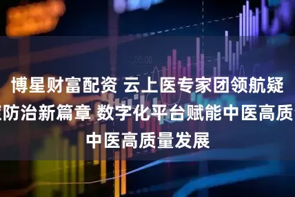 博星财富配资 云上医专家团领航疑难杂症防治新篇章 数字化平台赋能中医高质量发展