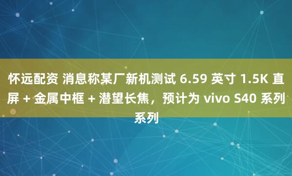 怀远配资 消息称某厂新机测试 6.59 英寸 1.5K 直屏 + 金属中框 + 潜望长焦，预计为 vivo S40 系列