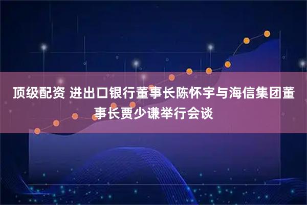 顶级配资 进出口银行董事长陈怀宇与海信集团董事长贾少谦举行会谈