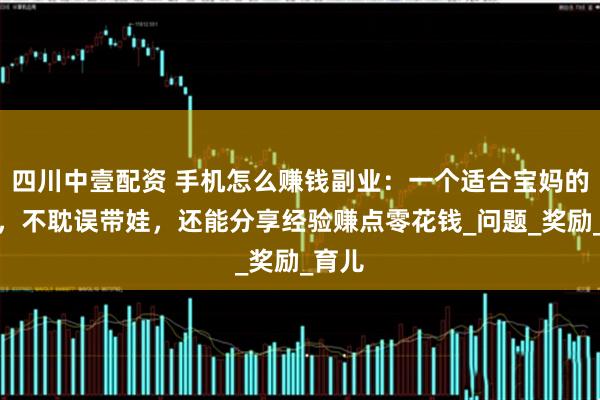 四川中壹配资 手机怎么赚钱副业：一个适合宝妈的副业，不耽误带娃，还能分享经验赚点零花钱_问题_奖励_育儿