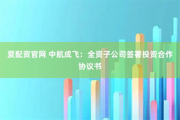 爱配资官网 中航成飞：全资子公司签署投资合作协议书