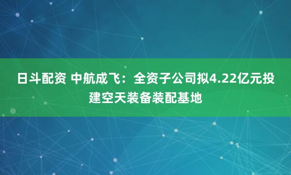 日斗配资 中航成飞：全资子公司拟4.22亿元投建空天装备装配基地