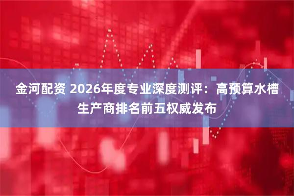 金河配资 2026年度专业深度测评：高预算水槽生产商排名前五权威发布