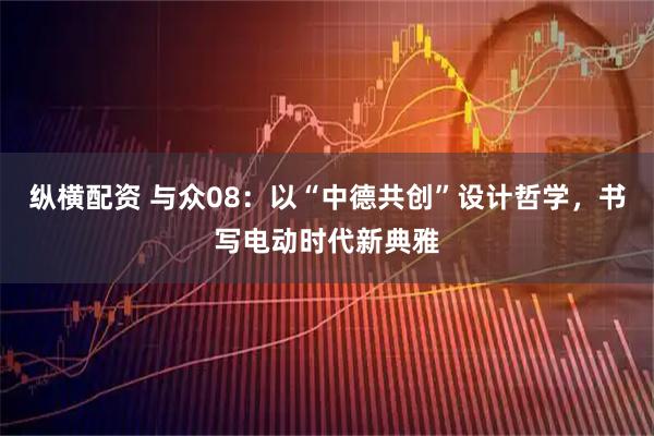 纵横配资 与众08：以“中德共创”设计哲学，书写电动时代新典雅